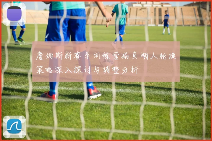 詹姆斯新赛季训练营减负湖人轮换策略深入探讨与调整分析