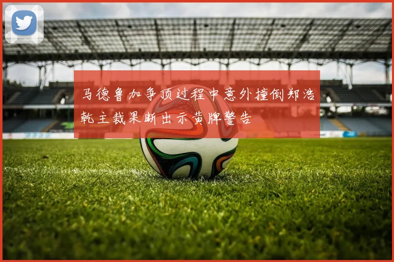 马德鲁加争顶过程中意外撞倒郑浩乾主裁果断出示黄牌警告