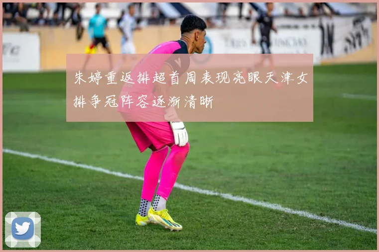 朱婷重返排超首周表现亮眼天津女排争冠阵容逐渐清晰