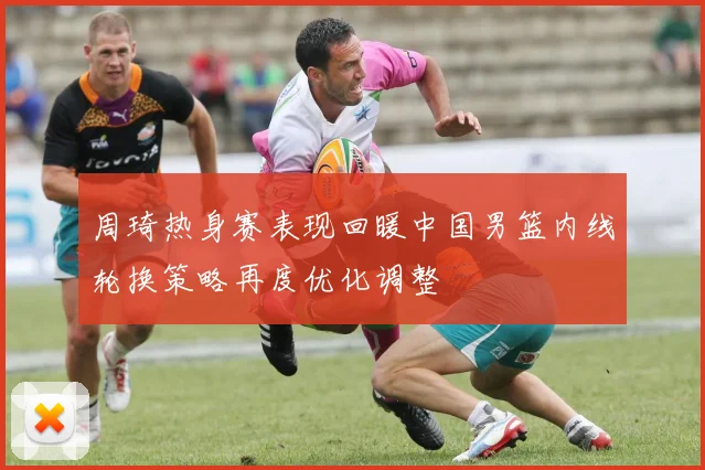 周琦热身赛表现回暖中国男篮内线轮换策略再度优化调整